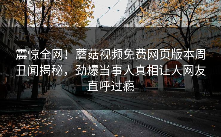 震惊全网！蘑菇视频免费网页版本周丑闻揭秘，劲爆当事人真相让人网友直呼过瘾