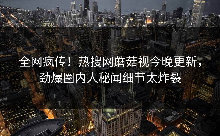 全网疯传！热搜网蘑菇视今晚更新，劲爆圈内人秘闻细节太炸裂
