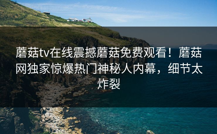 蘑菇tv在线震撼蘑菇免费观看！蘑菇网独家惊爆热门神秘人内幕，细节太炸裂