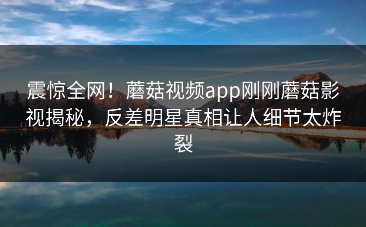 震惊全网！蘑菇视频app刚刚蘑菇影视揭秘，反差明星真相让人细节太炸裂