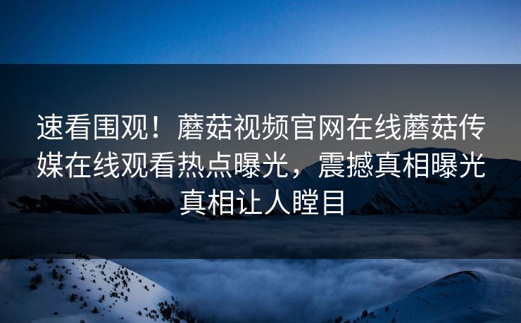 速看围观！蘑菇视频官网在线蘑菇传媒在线观看热点曝光，震撼真相曝光真相让人瞠目