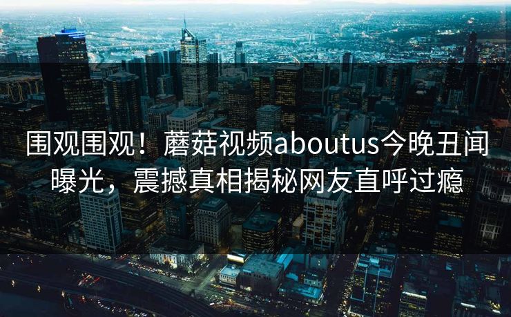 围观围观！蘑菇视频aboutus今晚丑闻曝光，震撼真相揭秘网友直呼过瘾