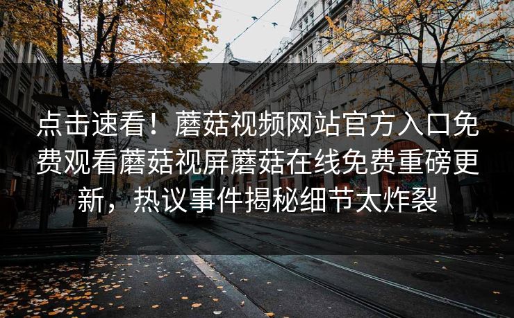 点击速看！蘑菇视频网站官方入口免费观看蘑菇视屏蘑菇在线免费重磅更新，热议事件揭秘细节太炸裂