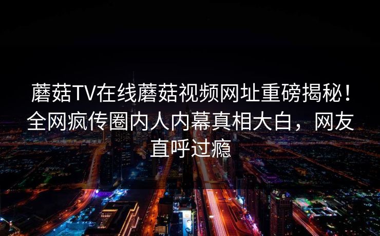 蘑菇TV在线蘑菇视频网址重磅揭秘！全网疯传圈内人内幕真相大白，网友直呼过瘾