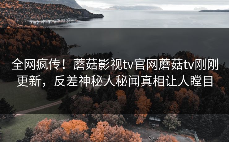 全网疯传！蘑菇影视tv官网蘑菇tv刚刚更新，反差神秘人秘闻真相让人瞠目