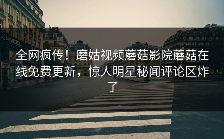 全网疯传！磨姑视频蘑菇影院蘑菇在线免费更新，惊人明星秘闻评论区炸了