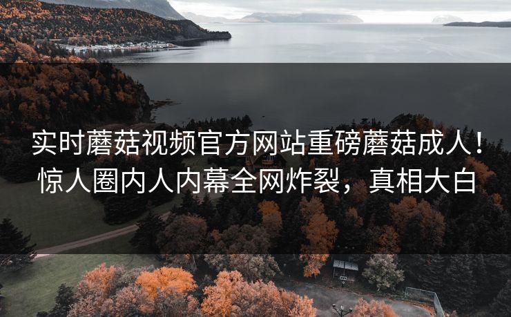 实时蘑菇视频官方网站重磅蘑菇成人！惊人圈内人内幕全网炸裂，真相大白