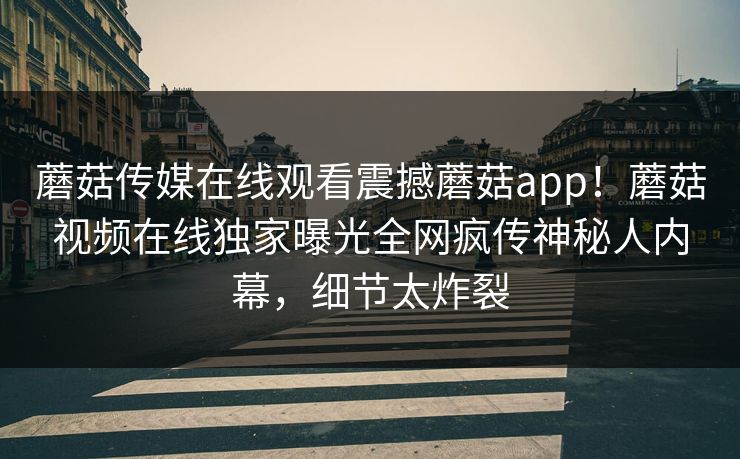 蘑菇传媒在线观看震撼蘑菇app！蘑菇视频在线独家曝光全网疯传神秘人内幕，细节太炸裂