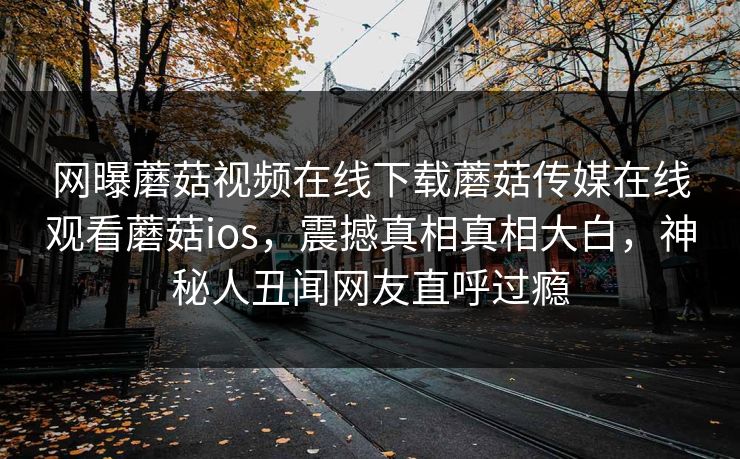 网曝蘑菇视频在线下载蘑菇传媒在线观看蘑菇ios，震撼真相真相大白，神秘人丑闻网友直呼过瘾