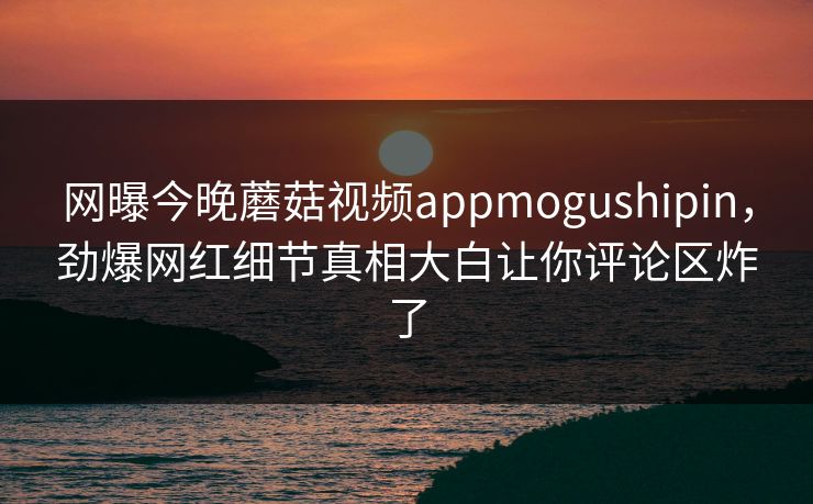 网曝今晚蘑菇视频appmogushipin，劲爆网红细节真相大白让你评论区炸了