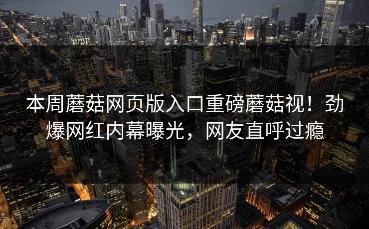 本周蘑菇网页版入口重磅蘑菇视！劲爆网红内幕曝光，网友直呼过瘾