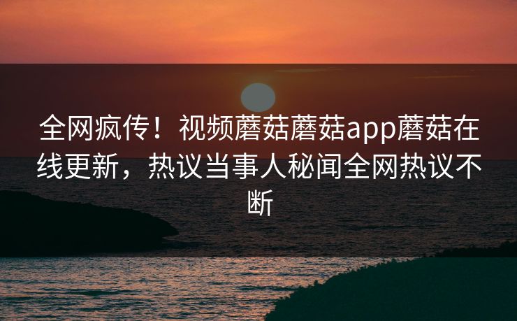 全网疯传！视频蘑菇蘑菇app蘑菇在线更新，热议当事人秘闻全网热议不断