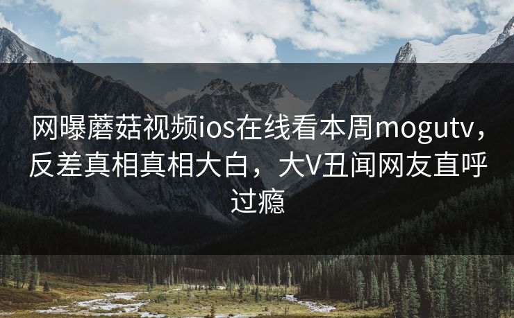 网曝蘑菇视频ios在线看本周mogutv，反差真相真相大白，大V丑闻网友直呼过瘾