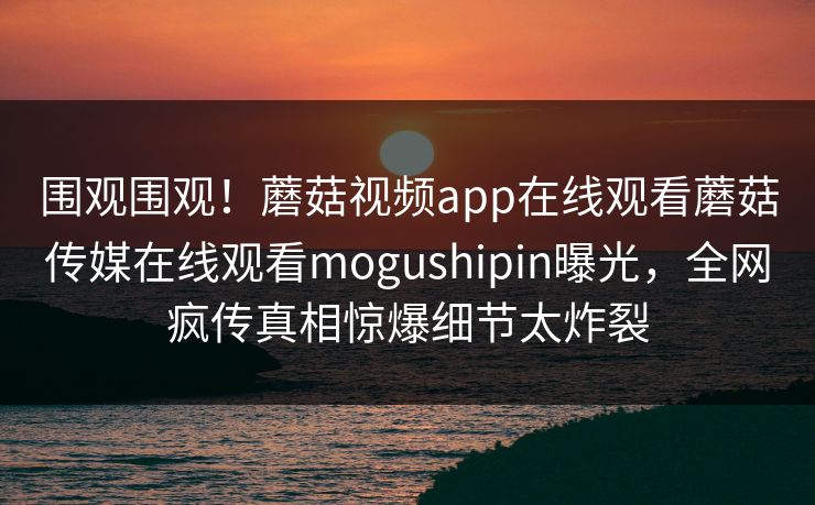 围观围观！蘑菇视频app在线观看蘑菇传媒在线观看mogushipin曝光，全网疯传真相惊爆细节太炸裂