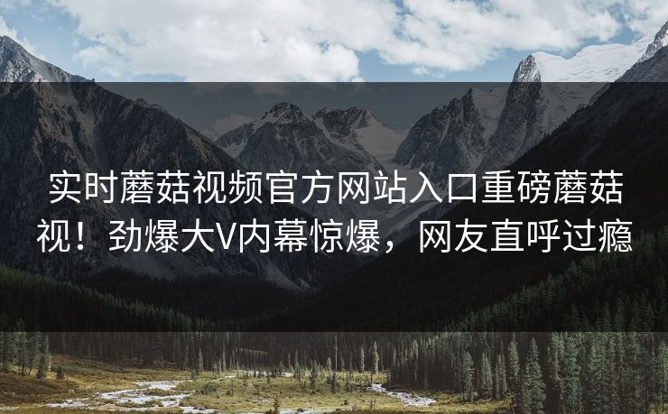 实时蘑菇视频官方网站入口重磅蘑菇视！劲爆大V内幕惊爆，网友直呼过瘾