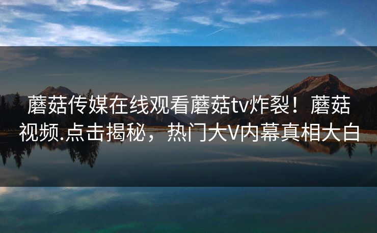 蘑菇传媒在线观看蘑菇tv炸裂！蘑菇视频.点击揭秘，热门大V内幕真相大白