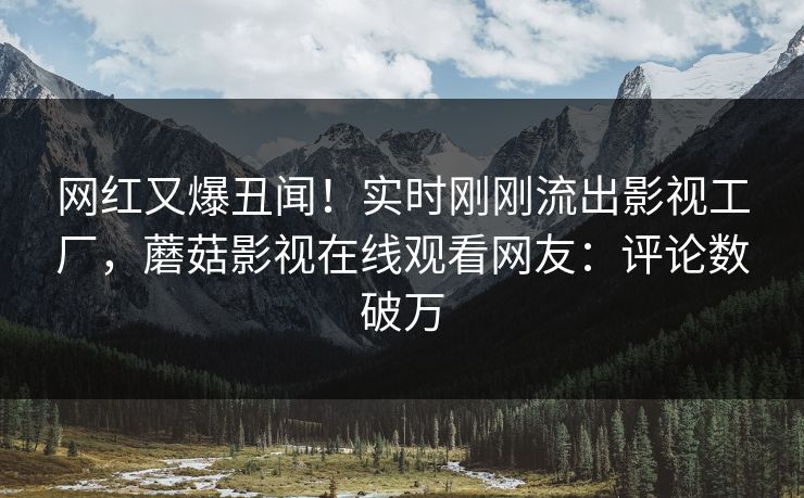 网红又爆丑闻！实时刚刚流出影视工厂，蘑菇影视在线观看网友：评论数破万