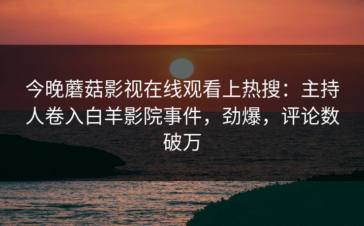 今晚蘑菇影视在线观看上热搜：主持人卷入白羊影院事件，劲爆，评论数破万