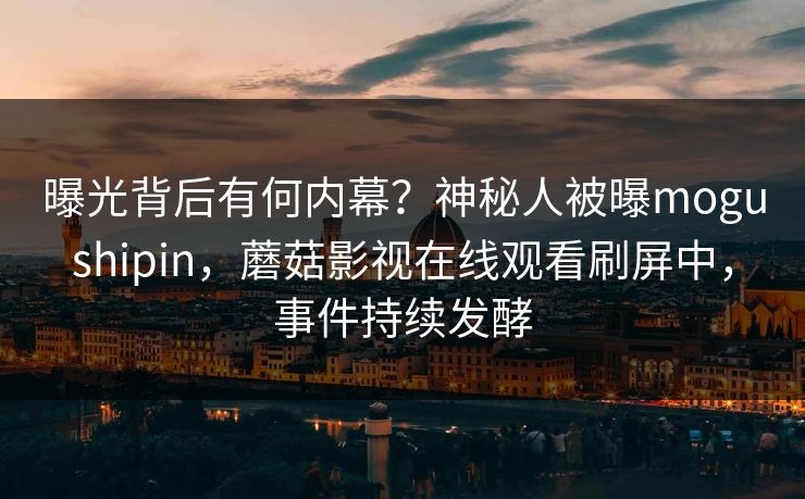 曝光背后有何内幕？神秘人被曝mogushipin，蘑菇影视在线观看刷屏中，事件持续发酵