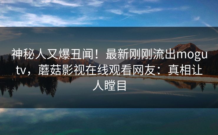神秘人又爆丑闻！最新刚刚流出mogutv，蘑菇影视在线观看网友：真相让人瞠目