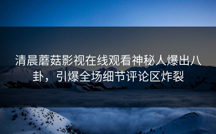 清晨蘑菇影视在线观看神秘人爆出八卦，引爆全场细节评论区炸裂