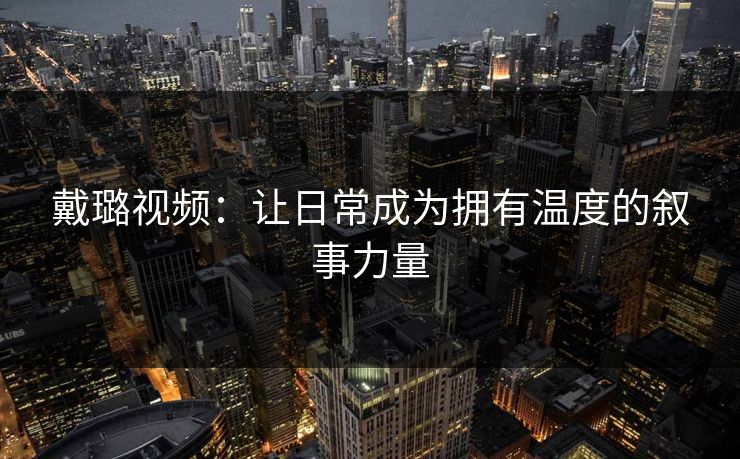 戴璐视频:让日常成为拥有温度的叙事力量