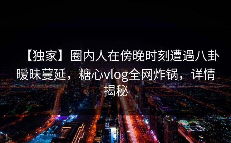 【独家】圈内人在傍晚时刻遭遇八卦暧昧蔓延,糖心vlog全网炸锅,详情揭秘 【独家】圈内人在傍晚时刻遭遇八卦暧昧蔓延,糖心vlog全网炸锅,详情揭秘