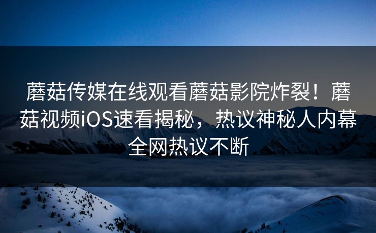 蘑菇传媒在线观看蘑菇影院炸裂！蘑菇视频iOS速看揭秘，热议神秘人内幕全网热议不断