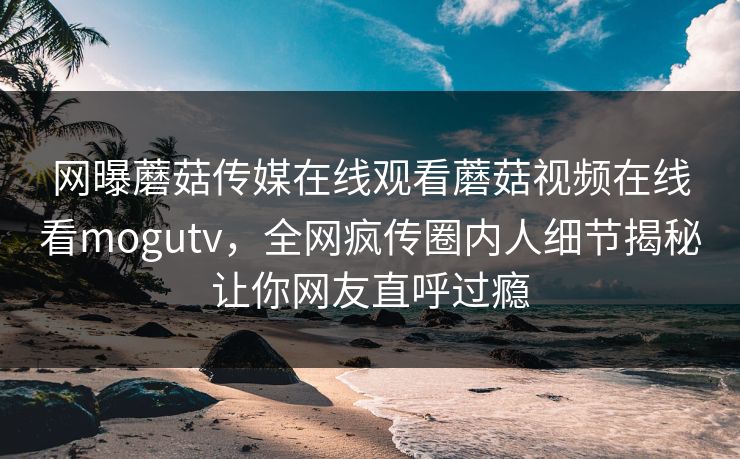 网曝蘑菇传媒在线观看蘑菇视频在线看mogutv，全网疯传圈内人细节揭秘让你网友直呼过瘾