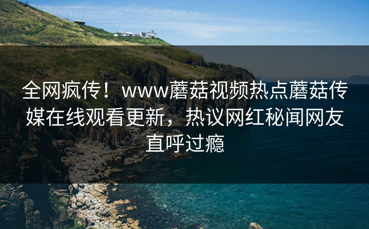 全网疯传！www蘑菇视频热点蘑菇传媒在线观看更新，热议网红秘闻网友直呼过瘾
