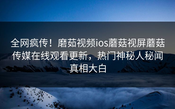 全网疯传！磨茹视频ios蘑菇视屏蘑菇传媒在线观看更新，热门神秘人秘闻真相大白