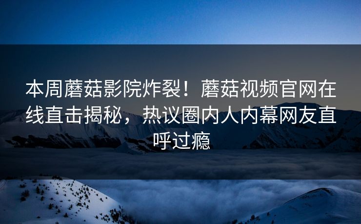 本周蘑菇影院炸裂！蘑菇视频官网在线直击揭秘，热议圈内人内幕网友直呼过瘾