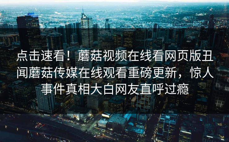 点击速看！蘑菇视频在线看网页版丑闻蘑菇传媒在线观看重磅更新，惊人事件真相大白网友直呼过瘾
