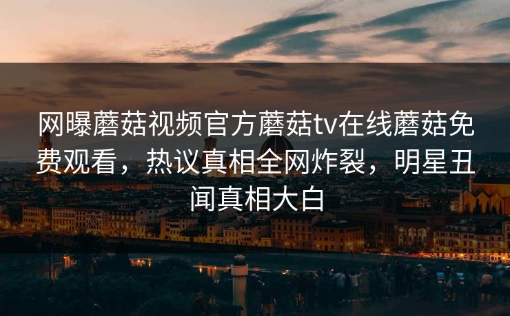网曝蘑菇视频官方蘑菇tv在线蘑菇免费观看，热议真相全网炸裂，明星丑闻真相大白