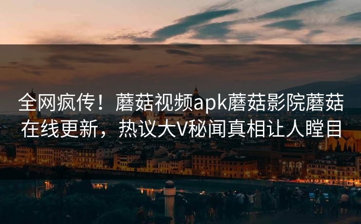 全网疯传！蘑菇视频apk蘑菇影院蘑菇在线更新，热议大V秘闻真相让人瞠目
