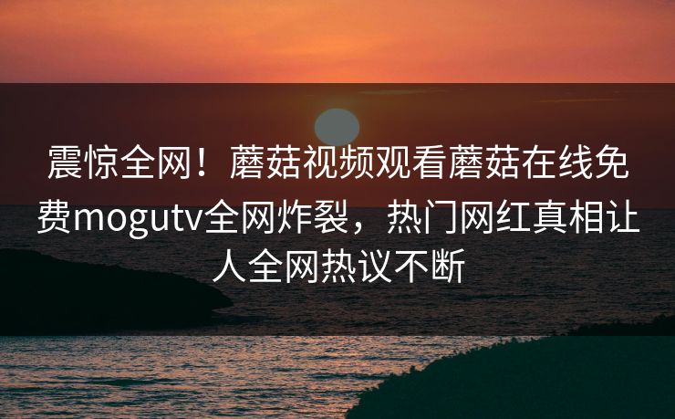 震惊全网！蘑菇视频观看蘑菇在线免费mogutv全网炸裂，热门网红真相让人全网热议不断
