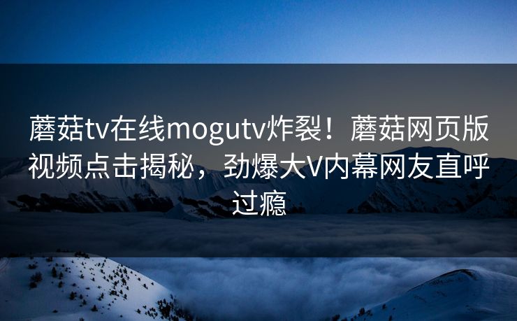 蘑菇tv在线mogutv炸裂！蘑菇网页版视频点击揭秘，劲爆大V内幕网友直呼过瘾
