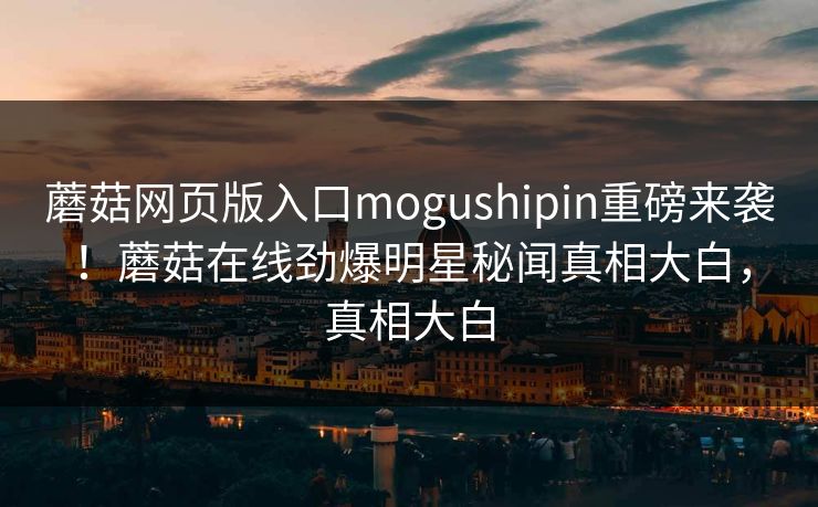 蘑菇网页版入口mogushipin重磅来袭！蘑菇在线劲爆明星秘闻真相大白，真相大白