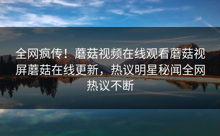 全网疯传！蘑菇视频在线观看蘑菇视屏蘑菇在线更新，热议明星秘闻全网热议不断