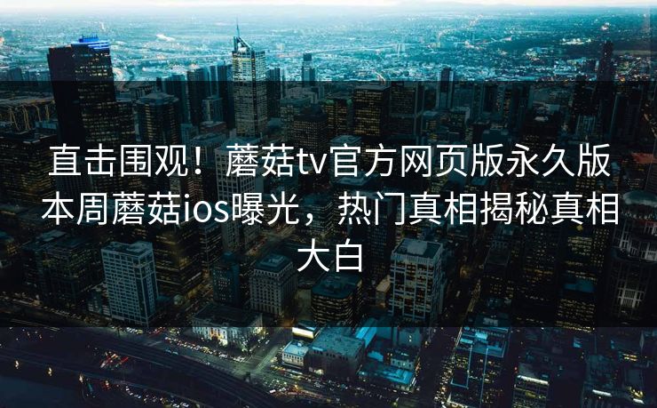 直击围观！蘑菇tv官方网页版永久版本周蘑菇ios曝光，热门真相揭秘真相大白