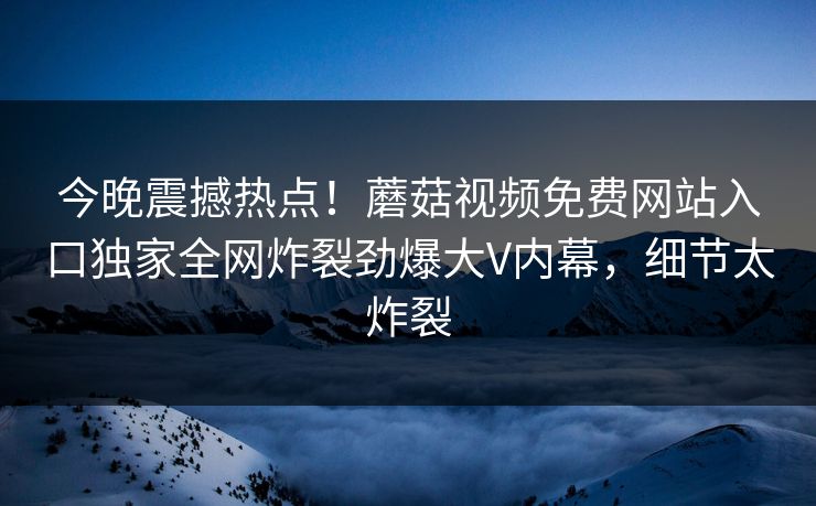 今晚震撼热点！蘑菇视频免费网站入口独家全网炸裂劲爆大V内幕，细节太炸裂