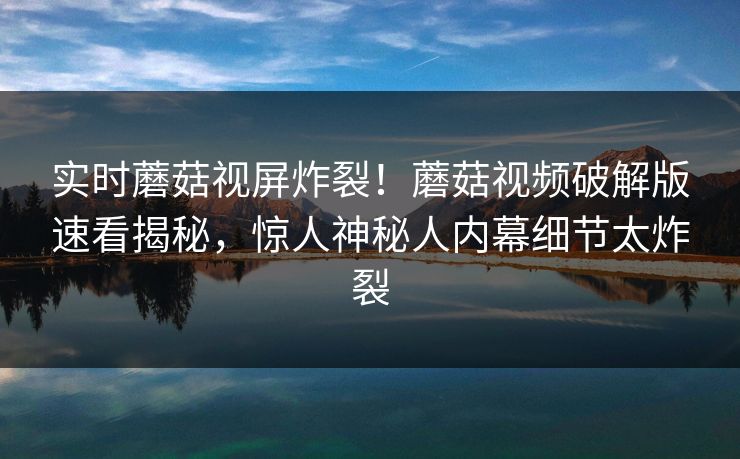 实时蘑菇视屏炸裂！蘑菇视频破解版速看揭秘，惊人神秘人内幕细节太炸裂