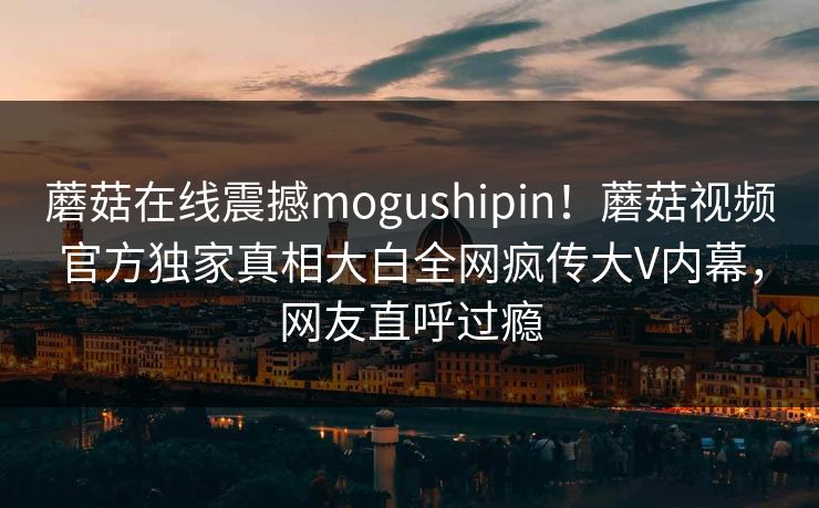 蘑菇在线震撼mogushipin！蘑菇视频官方独家真相大白全网疯传大V内幕，网友直呼过瘾