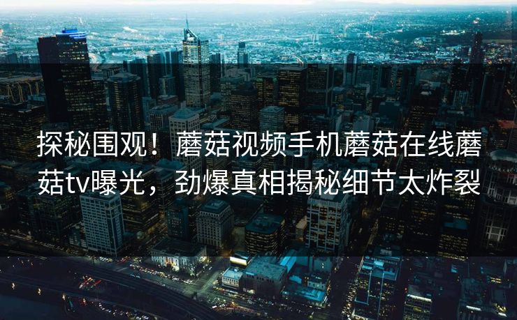 探秘围观！蘑菇视频手机蘑菇在线蘑菇tv曝光，劲爆真相揭秘细节太炸裂