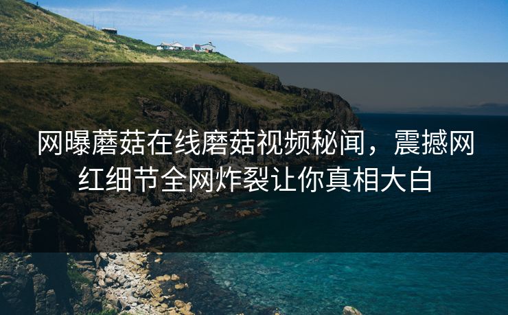 网曝蘑菇在线磨菇视频秘闻，震撼网红细节全网炸裂让你真相大白