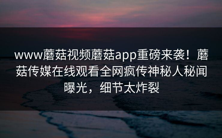 www蘑菇视频蘑菇app重磅来袭！蘑菇传媒在线观看全网疯传神秘人秘闻曝光，细节太炸裂