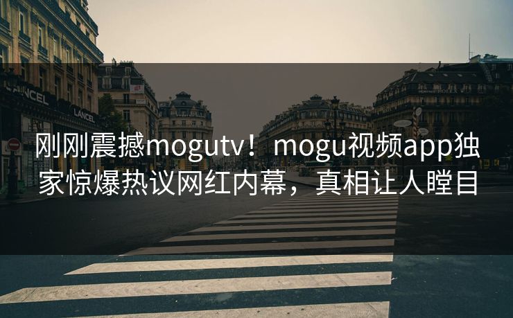 刚刚震撼mogutv！mogu视频app独家惊爆热议网红内幕，真相让人瞠目