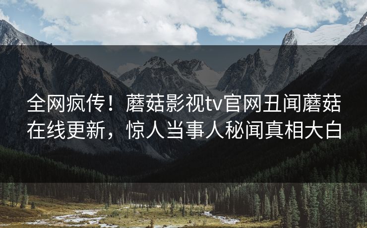 全网疯传！蘑菇影视tv官网丑闻蘑菇在线更新，惊人当事人秘闻真相大白