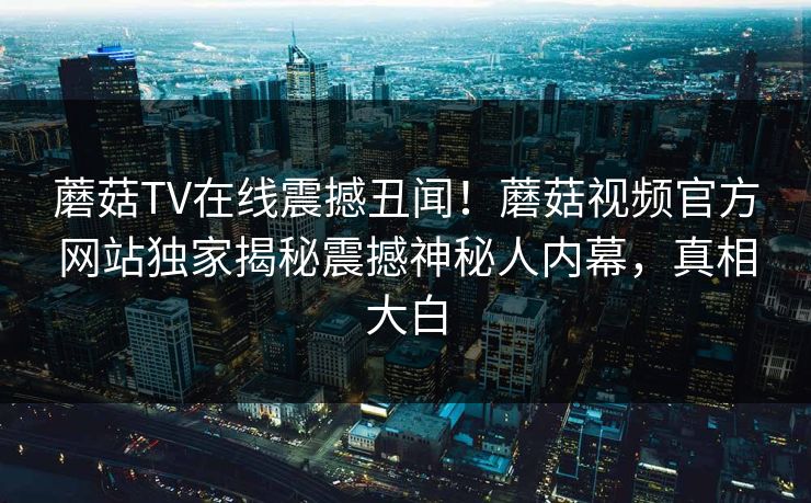蘑菇TV在线震撼丑闻！蘑菇视频官方网站独家揭秘震撼神秘人内幕，真相大白