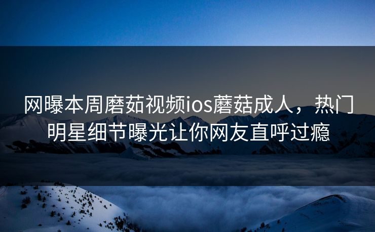 网曝本周磨茹视频ios蘑菇成人，热门明星细节曝光让你网友直呼过瘾